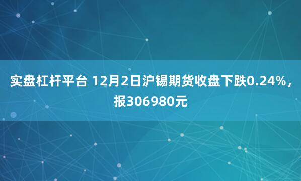 实盘杠杆平台 12月2日沪锡期货收盘下跌0.24%，报306980元