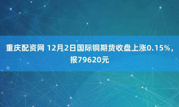 重庆配资网 12月2日国际铜期货收盘上涨0.15%，报79620元