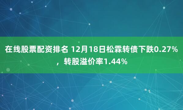 在线股票配资排名 12月18日松霖转债下跌0.27%，转股溢价率1.44%