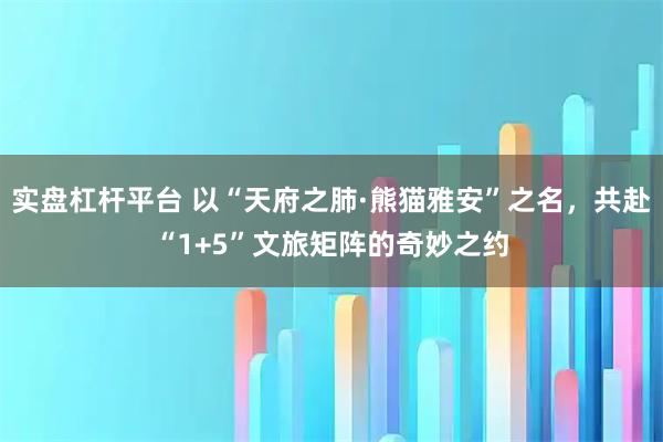 实盘杠杆平台 以“天府之肺·熊猫雅安”之名，共赴“1+5”文旅矩阵的奇妙之约